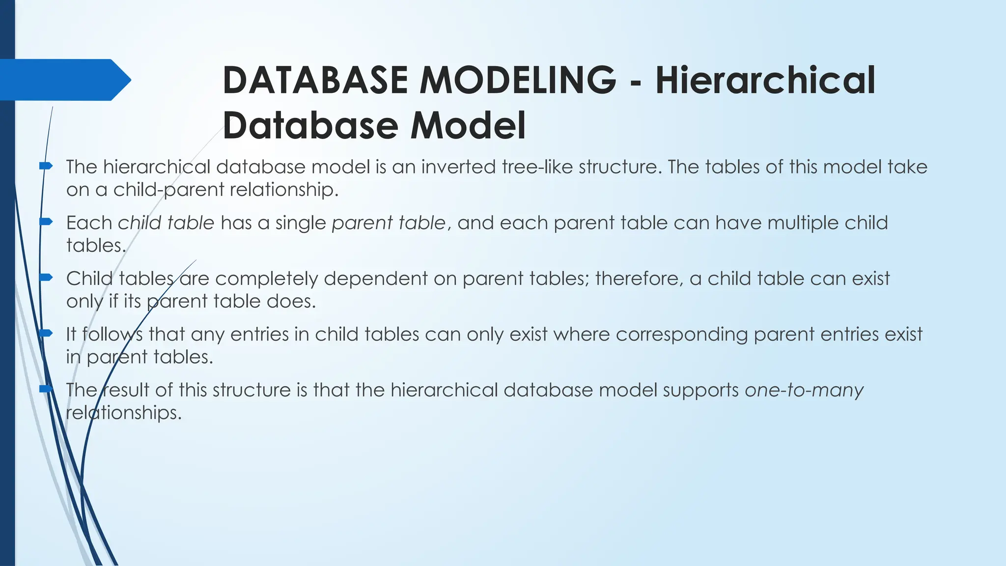 DATABASE MODELING - Hierarchical
Database Model
 The hierarchical database model is an inverted tree-like structure. The tables of this model take
on a child-parent relationship.
 Each child table has a single parent table, and each parent table can have multiple child
tables.
 Child tables are completely dependent on parent tables; therefore, a child table can exist
only if its parent table does.
 It follows that any entries in child tables can only exist where corresponding parent entries exist
in parent tables.
 The result of this structure is that the hierarchical database model supports one-to-many
relationships.
 