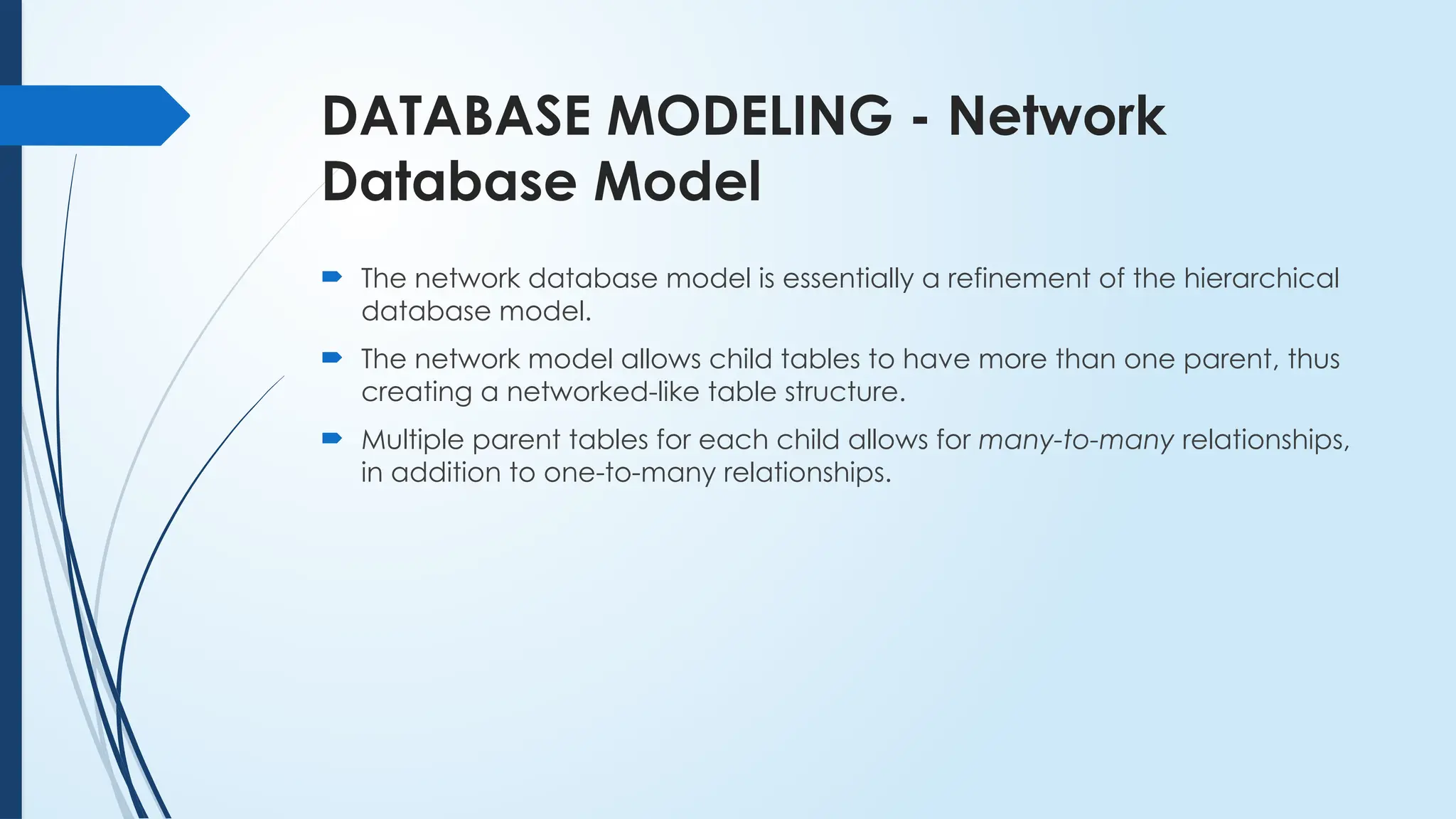 DATABASE MODELING - Network
Database Model
 The network database model is essentially a refinement of the hierarchical
database model.
 The network model allows child tables to have more than one parent, thus
creating a networked-like table structure.
 Multiple parent tables for each child allows for many-to-many relationships,
in addition to one-to-many relationships.
 