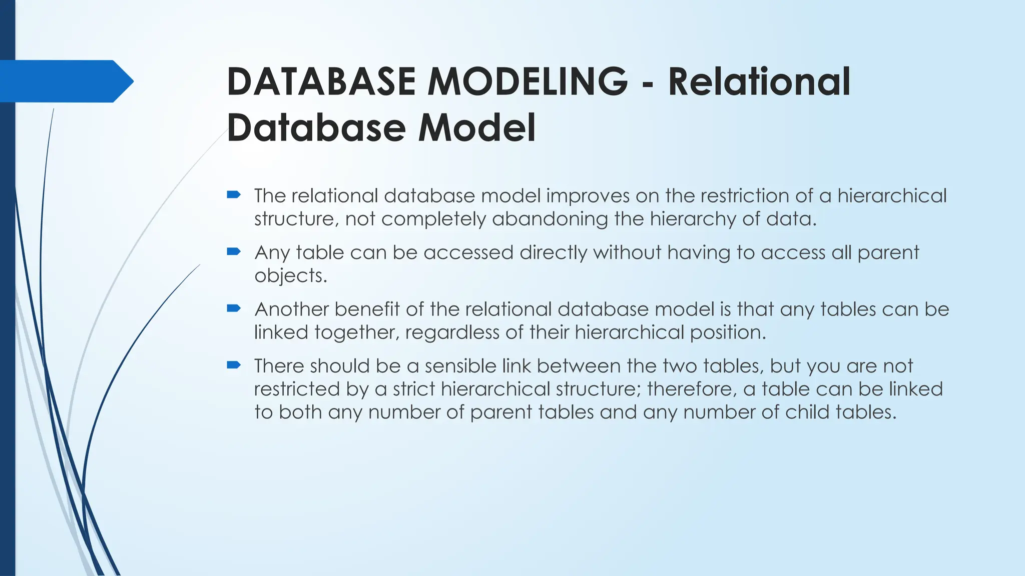 DATABASE MODELING - Relational
Database Model
 The relational database model improves on the restriction of a hierarchical
structure, not completely abandoning the hierarchy of data.
 Any table can be accessed directly without having to access all parent
objects.
 Another benefit of the relational database model is that any tables can be
linked together, regardless of their hierarchical position.
 There should be a sensible link between the two tables, but you are not
restricted by a strict hierarchical structure; therefore, a table can be linked
to both any number of parent tables and any number of child tables.
 