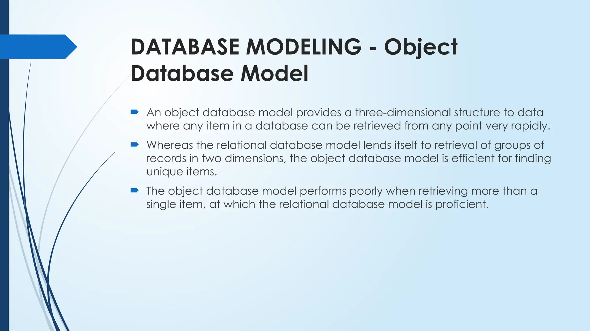 DATABASE MODELING - Object
Database Model
 An object database model provides a three-dimensional structure to data
where any item in a database can be retrieved from any point very rapidly.
 Whereas the relational database model lends itself to retrieval of groups of
records in two dimensions, the object database model is efficient for finding
unique items.
 The object database model performs poorly when retrieving more than a
single item, at which the relational database model is proficient.
 