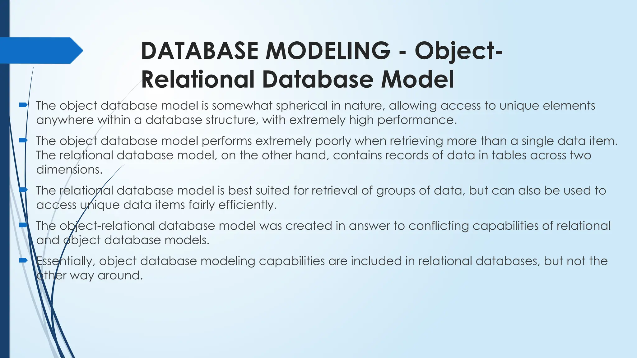 DATABASE MODELING - Object-
Relational Database Model
 The object database model is somewhat spherical in nature, allowing access to unique elements
anywhere within a database structure, with extremely high performance.
 The object database model performs extremely poorly when retrieving more than a single data item.
The relational database model, on the other hand, contains records of data in tables across two
dimensions.
 The relational database model is best suited for retrieval of groups of data, but can also be used to
access unique data items fairly efficiently.
 The object-relational database model was created in answer to conflicting capabilities of relational
and object database models.
 Essentially, object database modeling capabilities are included in relational databases, but not the
other way around.
 
