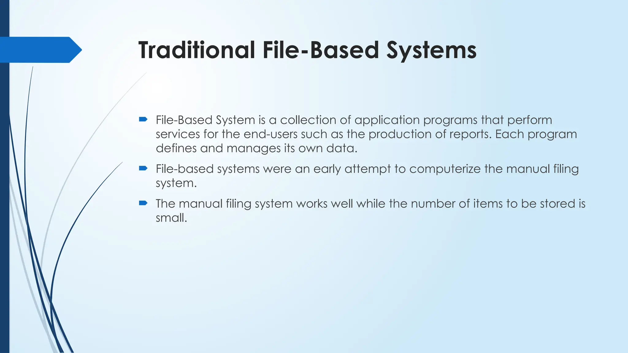 Traditional File-Based Systems
 File-Based System is a collection of application programs that perform
services for the end-users such as the production of reports. Each program
defines and manages its own data.
 File-based systems were an early attempt to computerize the manual filing
system.
 The manual filing system works well while the number of items to be stored is
small.
 