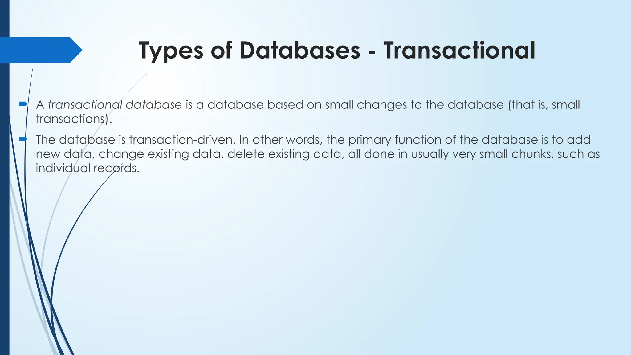 Types of Databases - Transactional
 A transactional database is a database based on small changes to the database (that is, small
transactions).
 The database is transaction-driven. In other words, the primary function of the database is to add
new data, change existing data, delete existing data, all done in usually very small chunks, such as
individual records.
 