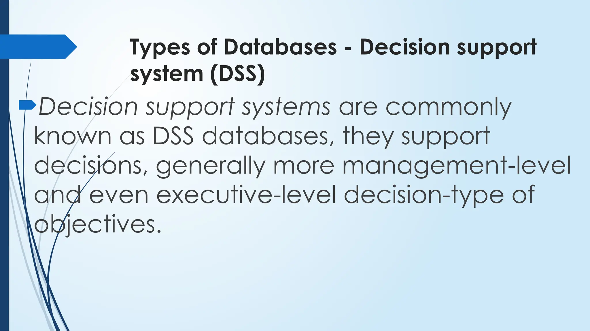 Types of Databases - Decision support
system (DSS)
Decision support systems are commonly
known as DSS databases, they support
decisions, generally more management-level
and even executive-level decision-type of
objectives.
 