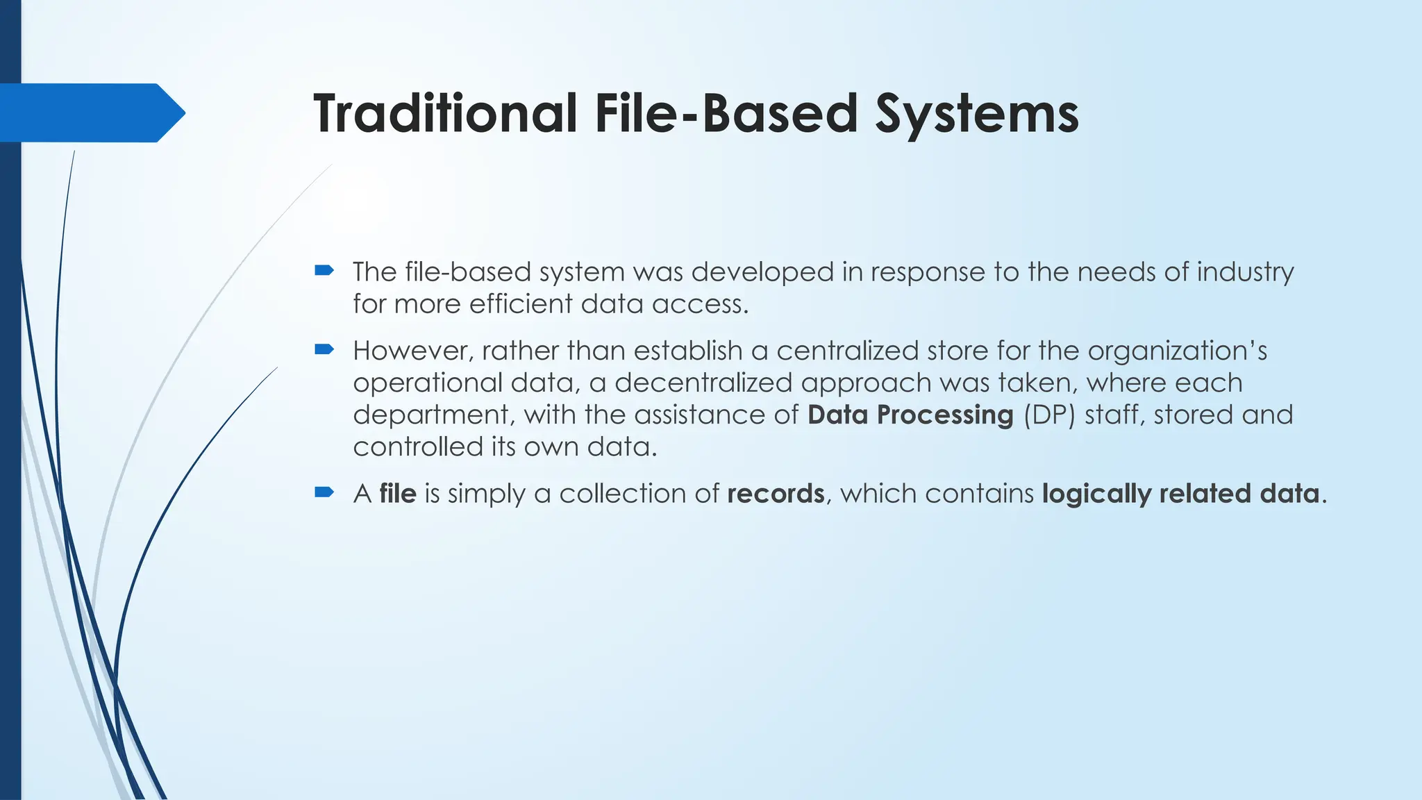 Traditional File-Based Systems
 The file-based system was developed in response to the needs of industry
for more efficient data access.
 However, rather than establish a centralized store for the organization’s
operational data, a decentralized approach was taken, where each
department, with the assistance of Data Processing (DP) staff, stored and
controlled its own data.
 A file is simply a collection of records, which contains logically related data.
 