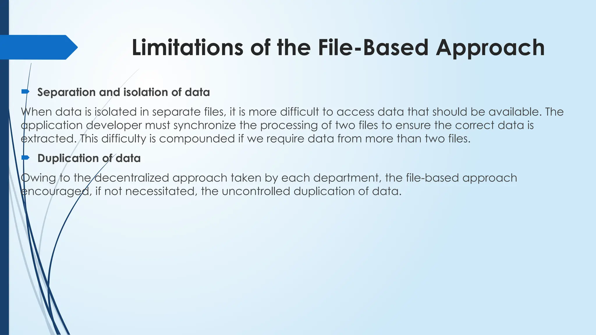 Limitations of the File-Based Approach
 Separation and isolation of data
When data is isolated in separate files, it is more difficult to access data that should be available. The
application developer must synchronize the processing of two files to ensure the correct data is
extracted. This difficulty is compounded if we require data from more than two files.
 Duplication of data
Owing to the decentralized approach taken by each department, the file-based approach
encouraged, if not necessitated, the uncontrolled duplication of data.
 