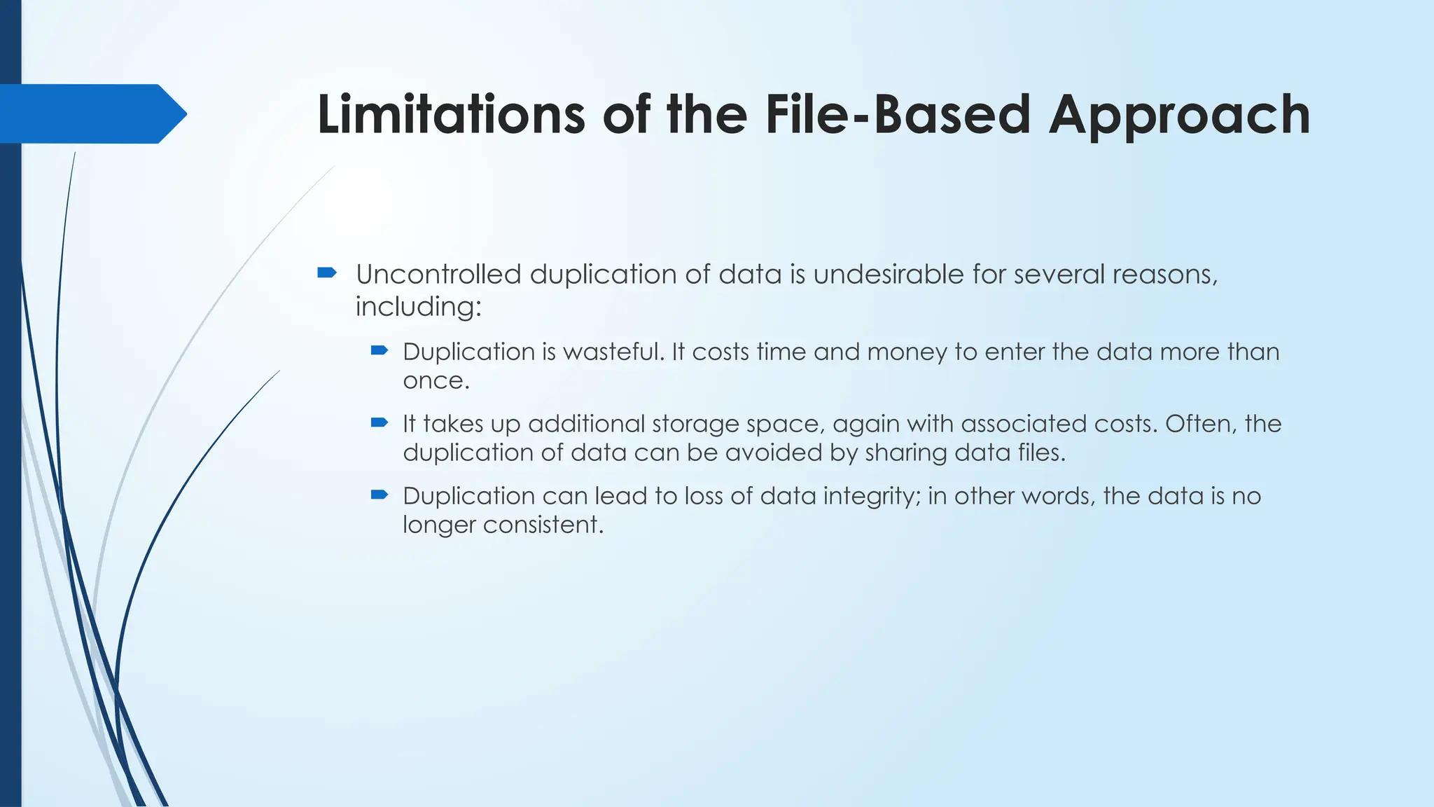 Limitations of the File-Based Approach
 Uncontrolled duplication of data is undesirable for several reasons,
including:
 Duplication is wasteful. It costs time and money to enter the data more than
once.
 It takes up additional storage space, again with associated costs. Often, the
duplication of data can be avoided by sharing data files.
 Duplication can lead to loss of data integrity; in other words, the data is no
longer consistent.
 