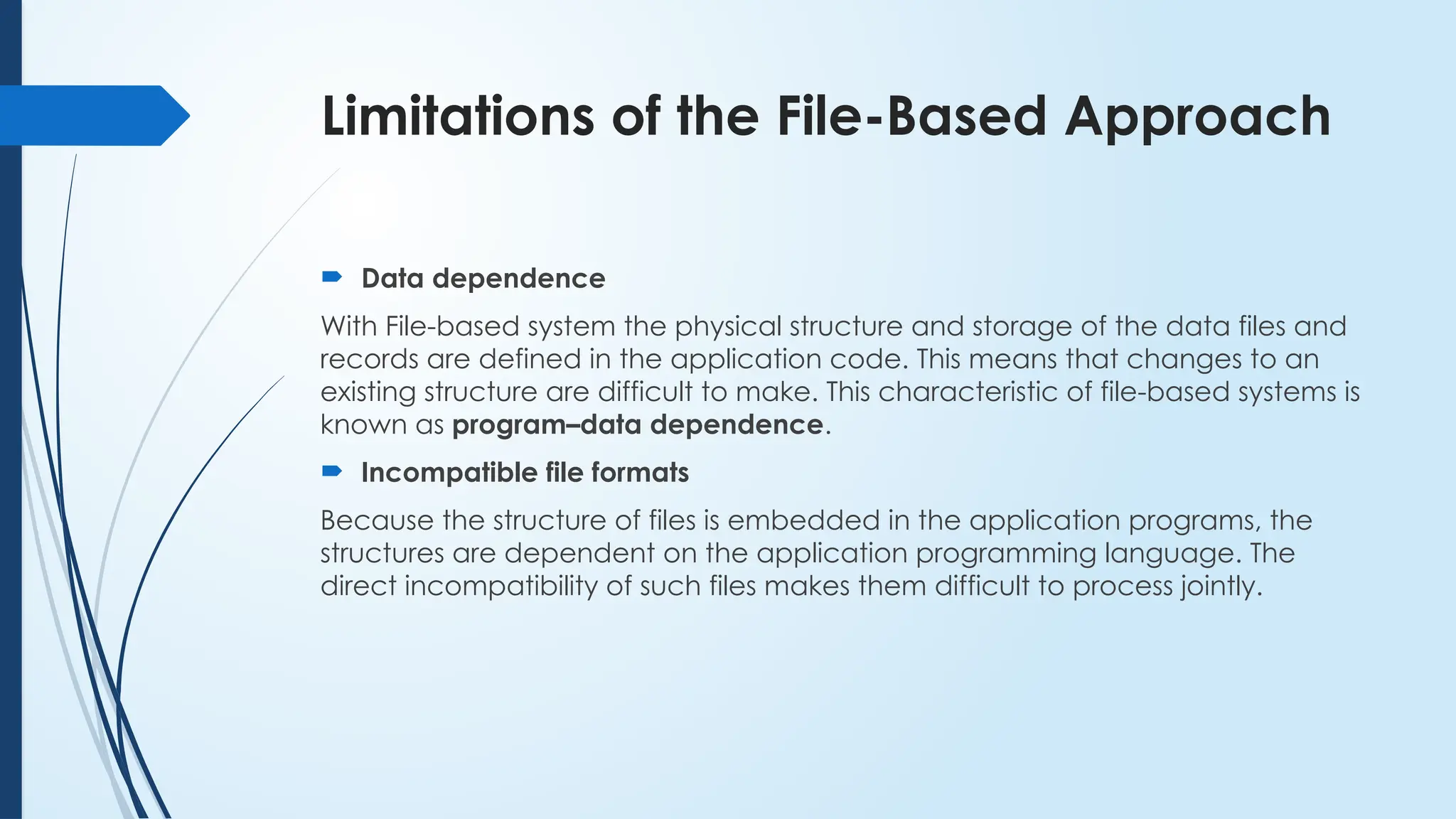 Limitations of the File-Based Approach
 Data dependence
With File-based system the physical structure and storage of the data files and
records are defined in the application code. This means that changes to an
existing structure are difficult to make. This characteristic of file-based systems is
known as program–data dependence.
 Incompatible file formats
Because the structure of files is embedded in the application programs, the
structures are dependent on the application programming language. The
direct incompatibility of such files makes them difficult to process jointly.
 