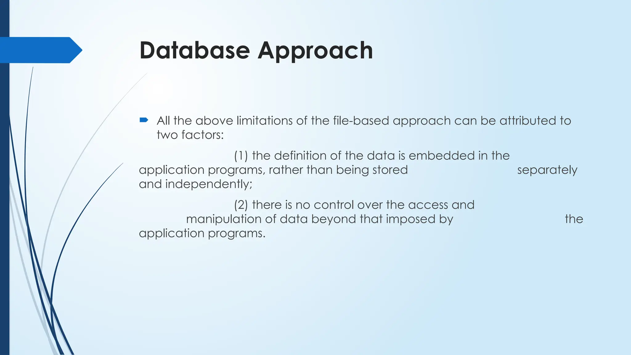 Database Approach
 All the above limitations of the file-based approach can be attributed to
two factors:
(1) the definition of the data is embedded in the
application programs, rather than being stored separately
and independently;
(2) there is no control over the access and
manipulation of data beyond that imposed by the
application programs.
 