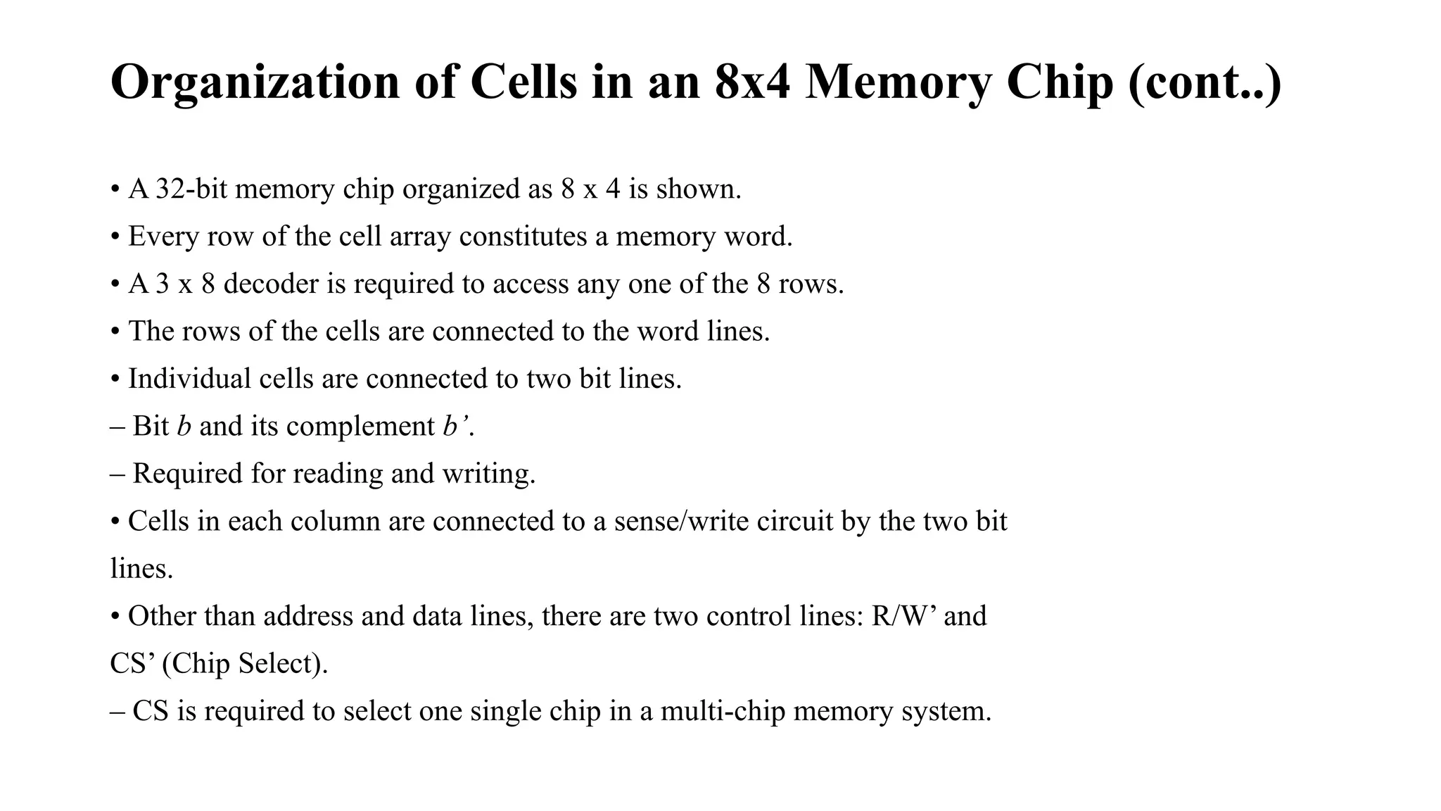 Organization of Cells in an 8x4 Memory Chip (cont..)
• A 32-bit memory chip organized as 8 x 4 is shown.
• Every row of the cell array constitutes a memory word.
• A 3 x 8 decoder is required to access any one of the 8 rows.
• The rows of the cells are connected to the word lines.
• Individual cells are connected to two bit lines.
– Bit b and its complement b’.
– Required for reading and writing.
• Cells in each column are connected to a sense/write circuit by the two bit
lines.
• Other than address and data lines, there are two control lines: R/W’ and
CS’ (Chip Select).
– CS is required to select one single chip in a multi-chip memory system.
 