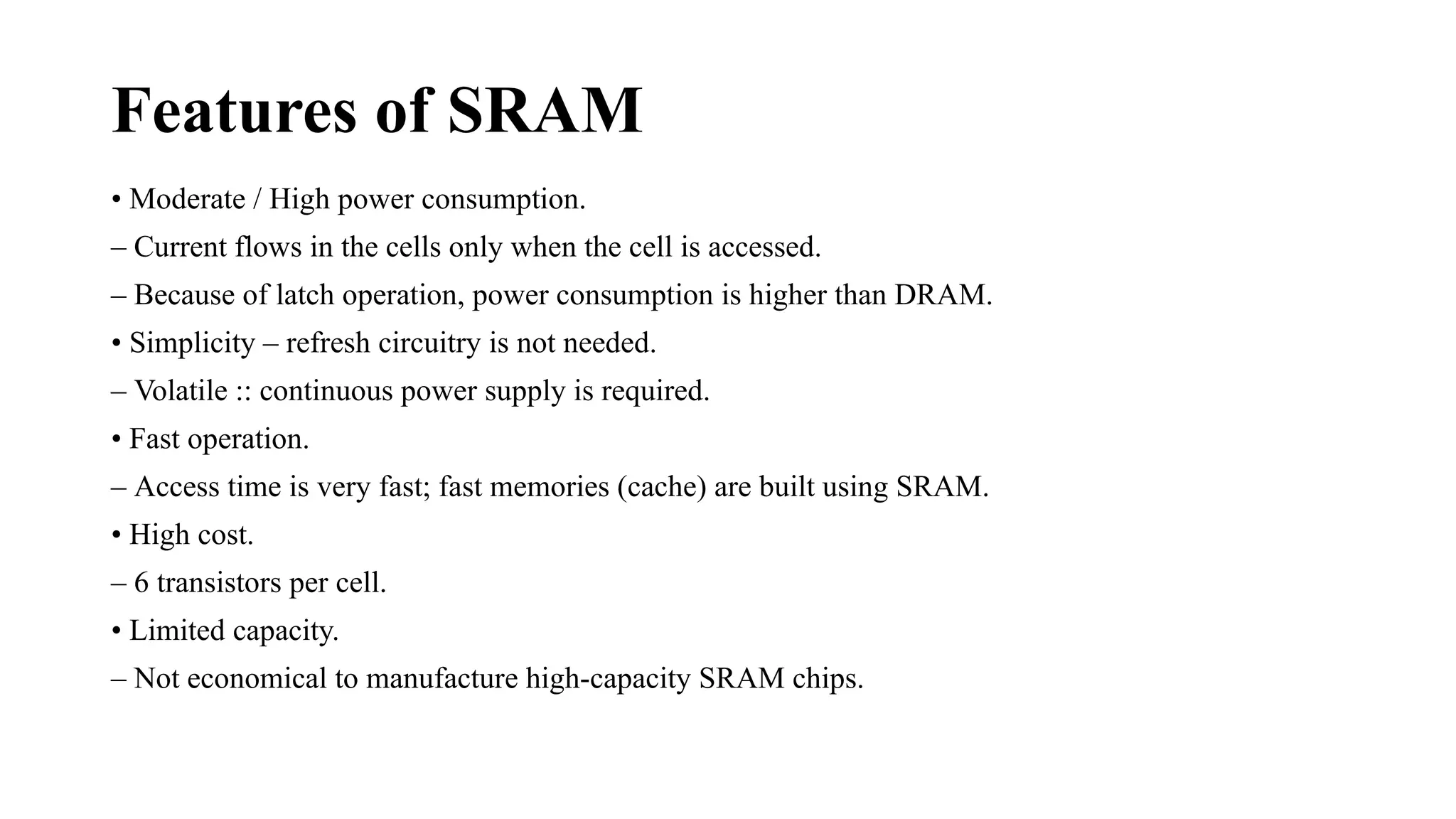 Features of SRAM
• Moderate / High power consumption.
– Current flows in the cells only when the cell is accessed.
– Because of latch operation, power consumption is higher than DRAM.
• Simplicity – refresh circuitry is not needed.
– Volatile :: continuous power supply is required.
• Fast operation.
– Access time is very fast; fast memories (cache) are built using SRAM.
• High cost.
– 6 transistors per cell.
• Limited capacity.
– Not economical to manufacture high-capacity SRAM chips.
 
