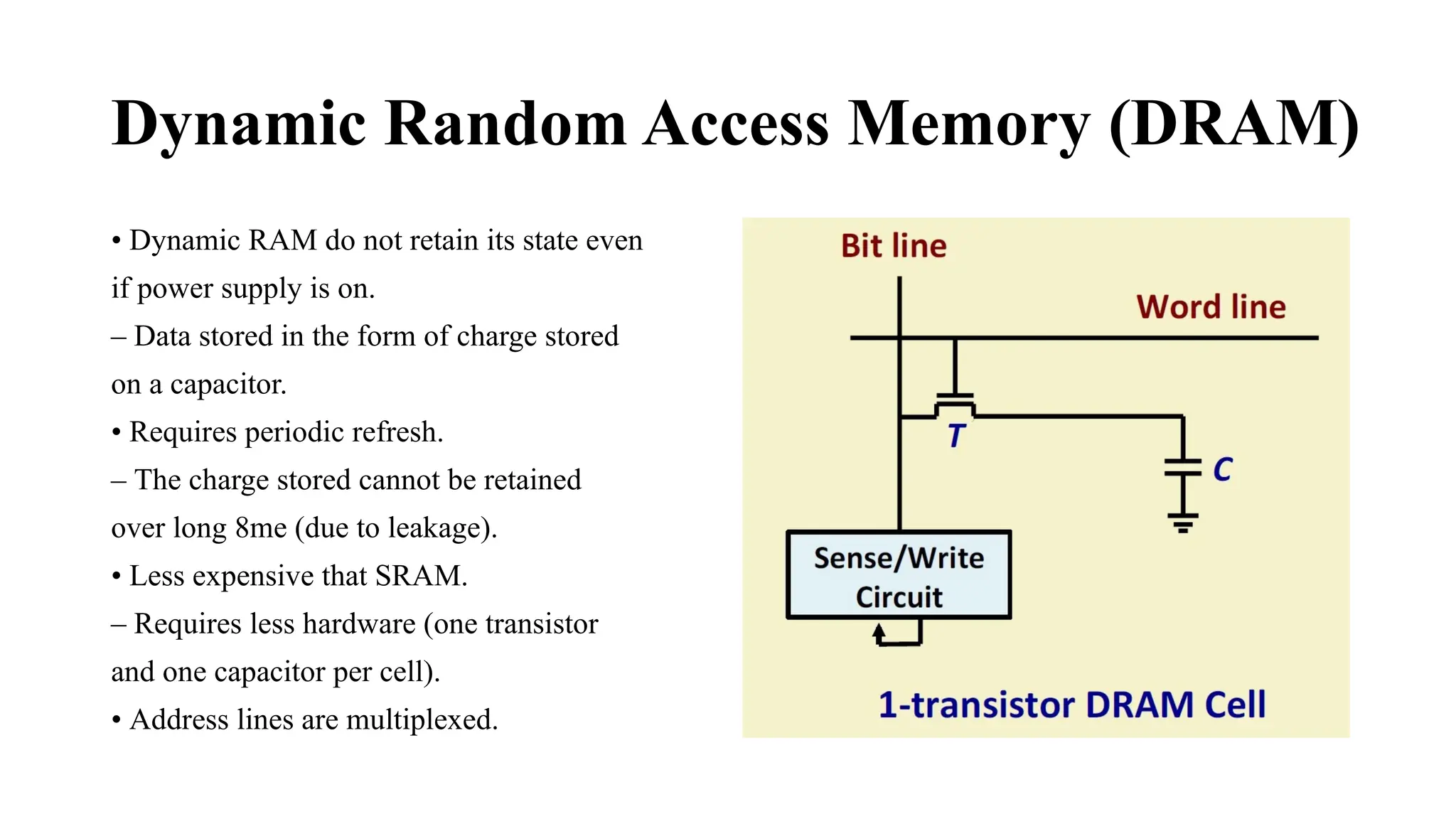 Dynamic Random Access Memory (DRAM)
• Dynamic RAM do not retain its state even
if power supply is on.
– Data stored in the form of charge stored
on a capacitor.
• Requires periodic refresh.
– The charge stored cannot be retained
over long 8me (due to leakage).
• Less expensive that SRAM.
– Requires less hardware (one transistor
and one capacitor per cell).
• Address lines are multiplexed.
 