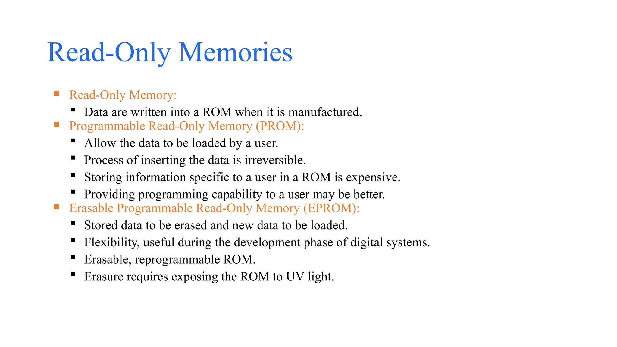 Read-Only Memories
 Read-Only Memory:
 Data are written into a ROM when it is manufactured.
 Programmable Read-Only Memory (PROM):
 Allow the data to be loaded by a user.
 Process of inserting the data is irreversible.
 Storing information specific to a user in a ROM is expensive.
 Providing programming capability to a user may be better.
 Erasable Programmable Read-Only Memory (EPROM):
 Stored data to be erased and new data to be loaded.
 Flexibility, useful during the development phase of digital systems.
 Erasable, reprogrammable ROM.
 Erasure requires exposing the ROM to UV light.
 