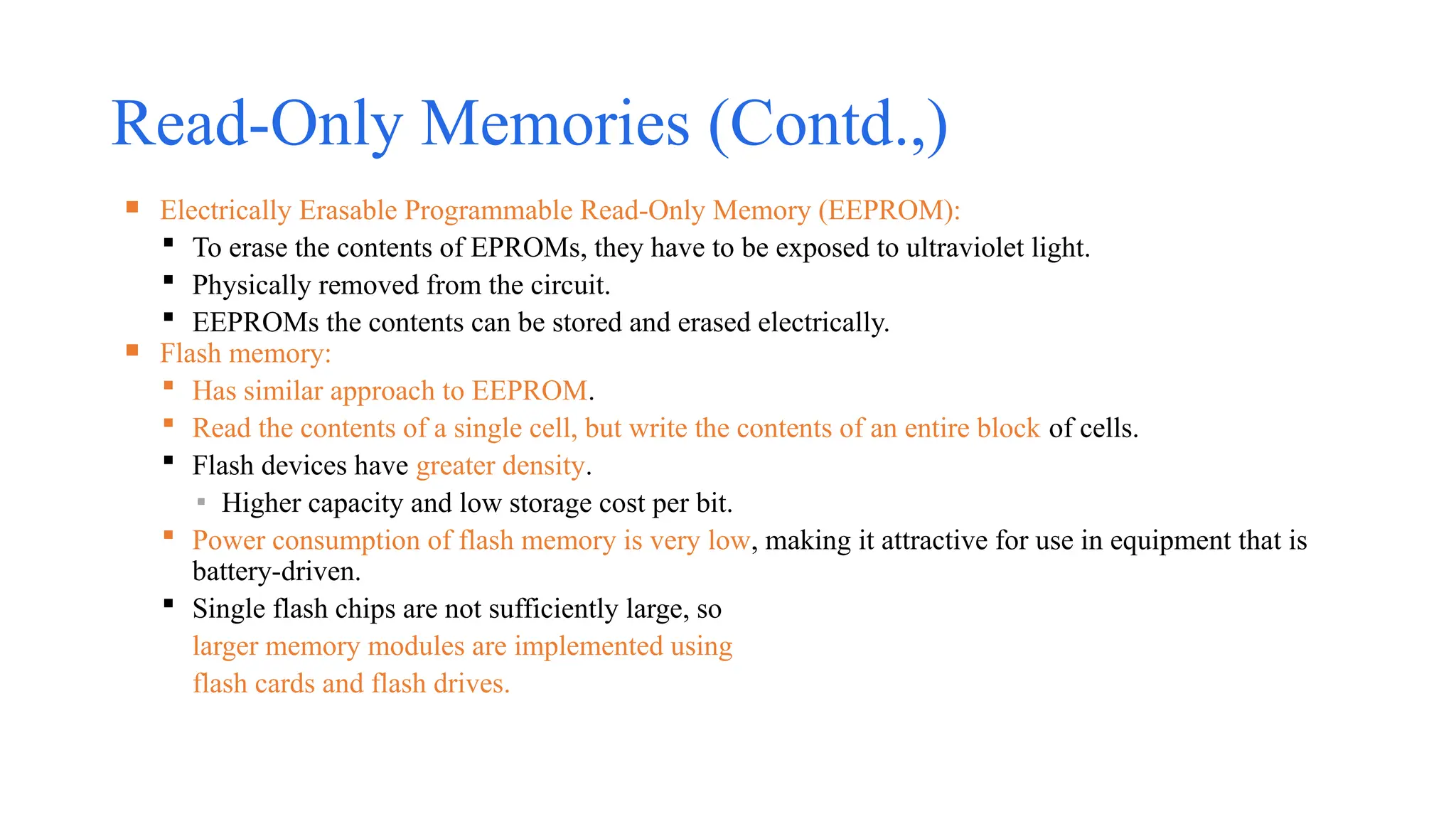 Read-Only Memories (Contd.,)
 Electrically Erasable Programmable Read-Only Memory (EEPROM):
 To erase the contents of EPROMs, they have to be exposed to ultraviolet light.
 Physically removed from the circuit.
 EEPROMs the contents can be stored and erased electrically.
 Flash memory:
 Has similar approach to EEPROM.
 Read the contents of a single cell, but write the contents of an entire block of cells.
 Flash devices have greater density.
▪ Higher capacity and low storage cost per bit.
 Power consumption of flash memory is very low, making it attractive for use in equipment that is
battery-driven.
 Single flash chips are not sufficiently large, so
larger memory modules are implemented using
flash cards and flash drives.
 