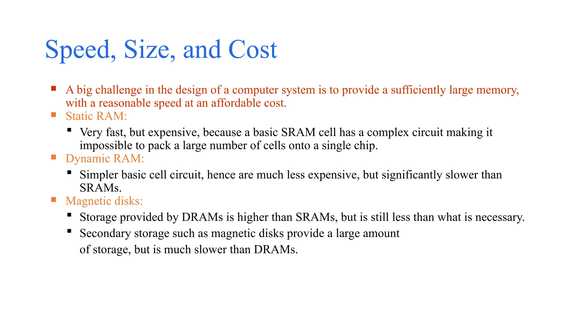 Speed, Size, and Cost
 A big challenge in the design of a computer system is to provide a sufficiently large memory,
with a reasonable speed at an affordable cost.
 Static RAM:
 Very fast, but expensive, because a basic SRAM cell has a complex circuit making it
impossible to pack a large number of cells onto a single chip.
 Dynamic RAM:
 Simpler basic cell circuit, hence are much less expensive, but significantly slower than
SRAMs.
 Magnetic disks:
 Storage provided by DRAMs is higher than SRAMs, but is still less than what is necessary.
 Secondary storage such as magnetic disks provide a large amount
of storage, but is much slower than DRAMs.
 