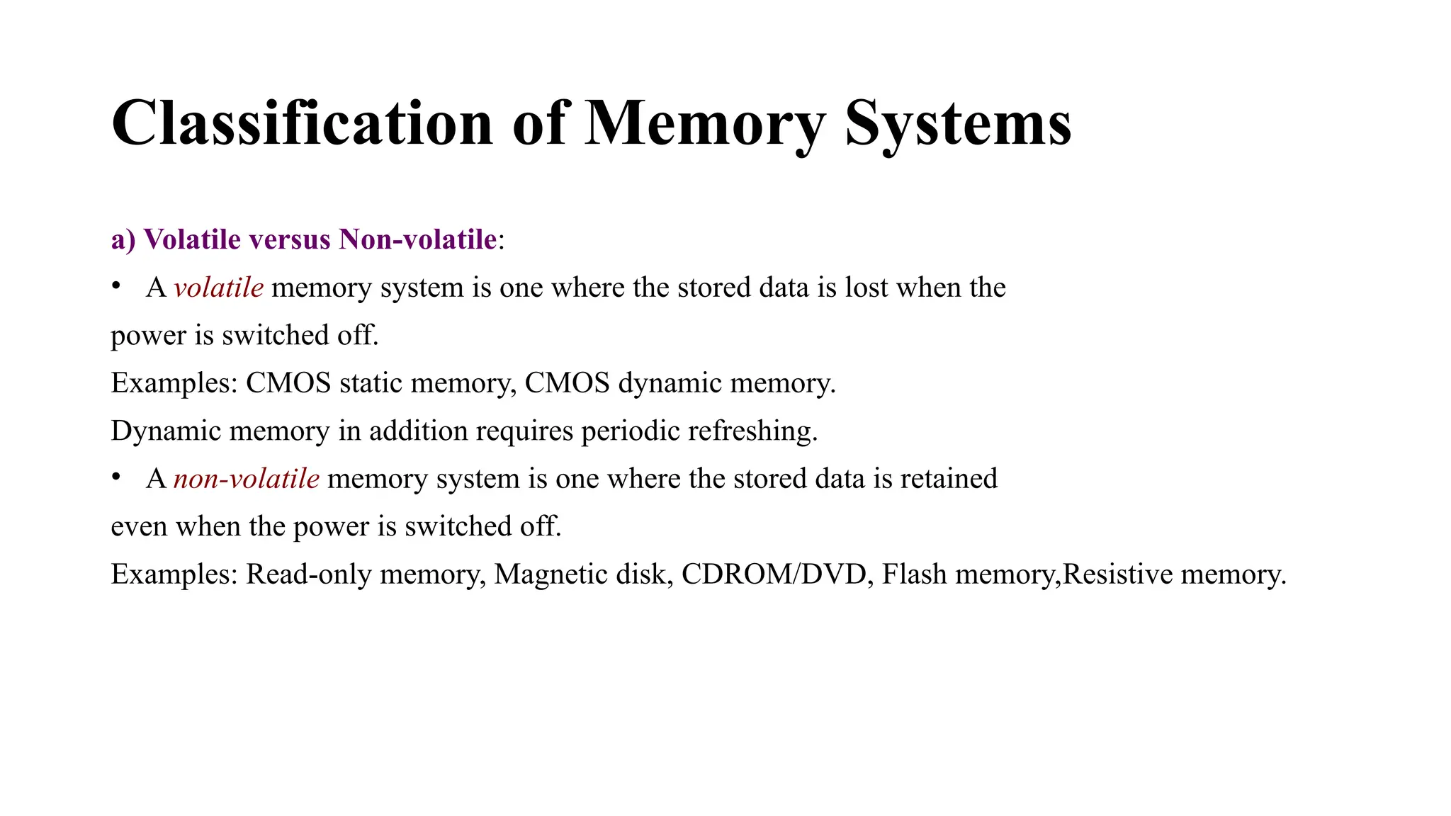 Classification of Memory Systems
a) Volatile versus Non-volatile:
• A volatile memory system is one where the stored data is lost when the
power is switched off.
Examples: CMOS static memory, CMOS dynamic memory.
Dynamic memory in addition requires periodic refreshing.
• A non-volatile memory system is one where the stored data is retained
even when the power is switched off.
Examples: Read-only memory, Magnetic disk, CDROM/DVD, Flash memory,Resistive memory.
 