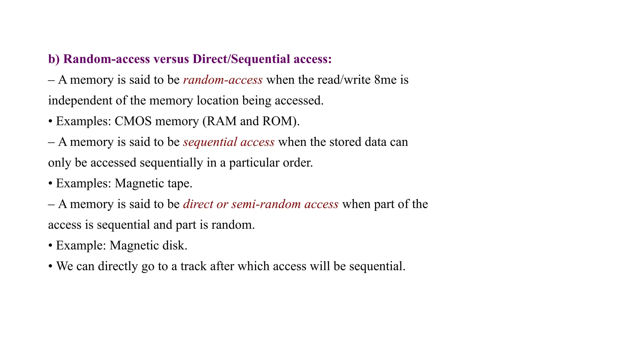 b) Random-access versus Direct/Sequential access:
– A memory is said to be random-access when the read/write 8me is
independent of the memory location being accessed.
• Examples: CMOS memory (RAM and ROM).
– A memory is said to be sequential access when the stored data can
only be accessed sequentially in a particular order.
• Examples: Magnetic tape.
– A memory is said to be direct or semi-random access when part of the
access is sequential and part is random.
• Example: Magnetic disk.
• We can directly go to a track after which access will be sequential.
 