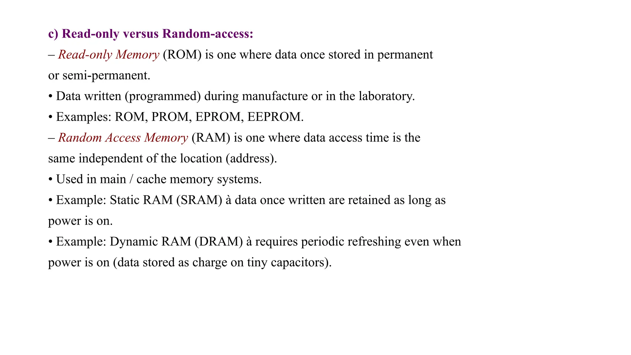 c) Read-only versus Random-access:
– Read-only Memory (ROM) is one where data once stored in permanent
or semi-permanent.
• Data written (programmed) during manufacture or in the laboratory.
• Examples: ROM, PROM, EPROM, EEPROM.
– Random Access Memory (RAM) is one where data access time is the
same independent of the location (address).
• Used in main / cache memory systems.
• Example: Static RAM (SRAM) à data once written are retained as long as
power is on.
• Example: Dynamic RAM (DRAM) à requires periodic refreshing even when
power is on (data stored as charge on tiny capacitors).
 
