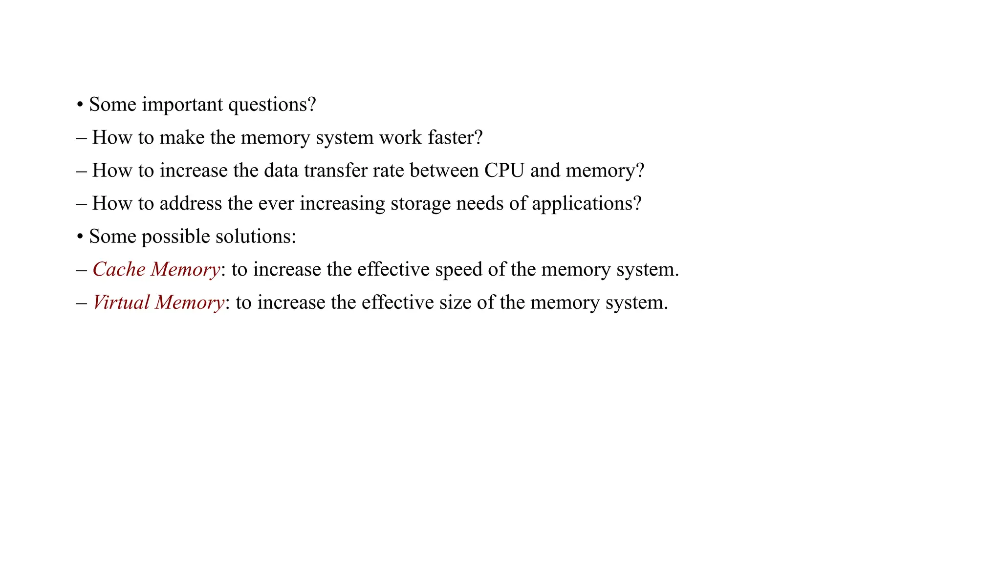 • Some important questions?
– How to make the memory system work faster?
– How to increase the data transfer rate between CPU and memory?
– How to address the ever increasing storage needs of applications?
• Some possible solutions:
– Cache Memory: to increase the effective speed of the memory system.
– Virtual Memory: to increase the effective size of the memory system.
 