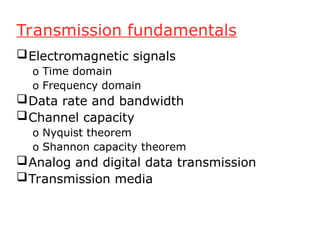 Transmission fundamentals
Electromagnetic signals
o Time domain
o Frequency domain
Data rate and bandwidth
Channel capacity
o Nyquist theorem
o Shannon capacity theorem
Analog and digital data transmission
Transmission media
 