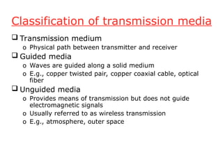 Classification of transmission media
 Transmission medium
o Physical path between transmitter and receiver
 Guided media
o Waves are guided along a solid medium
o E.g., copper twisted pair, copper coaxial cable, optical
fiber
 Unguided media
o Provides means of transmission but does not guide
electromagnetic signals
o Usually referred to as wireless transmission
o E.g., atmosphere, outer space
 