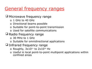 General frequency ranges
 Microwave frequency range
o 1 GHz to 40 GHz
o Directional beams possible
o Suitable for point-to-point transmission
o Used for satellite communications
 Radio frequency range
o 30 MHz to 1 GHz
o Suitable for omnidirectional applications
 Infrared frequency range
o Roughly, 3x1011
to 2x1014
Hz
o Useful in local point-to-point multipoint applications within
confined areas
 