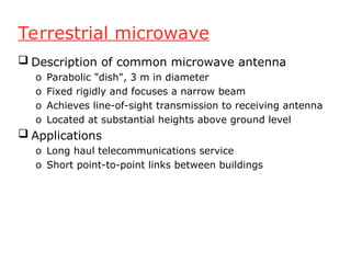 Terrestrial microwave
 Description of common microwave antenna
o Parabolic "dish", 3 m in diameter
o Fixed rigidly and focuses a narrow beam
o Achieves line-of-sight transmission to receiving antenna
o Located at substantial heights above ground level
 Applications
o Long haul telecommunications service
o Short point-to-point links between buildings
 