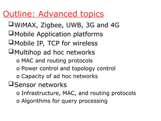 Outline: Advanced topics
WiMAX, Zigbee, UWB, 3G and 4G
Mobile Application platforms
Mobile IP, TCP for wireless
Multihop ad hoc networks
o MAC and routing protocols
o Power control and topology control
o Capacity of ad hoc networks
Sensor networks
o Infrastructure, MAC, and routing protocols
o Algorithms for query processing
 