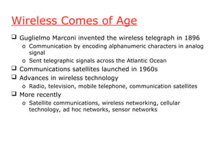 Wireless Comes of Age
 Guglielmo Marconi invented the wireless telegraph in 1896
o Communication by encoding alphanumeric characters in analog
signal
o Sent telegraphic signals across the Atlantic Ocean
 Communications satellites launched in 1960s
 Advances in wireless technology
o Radio, television, mobile telephone, communication satellites
 More recently
o Satellite communications, wireless networking, cellular
technology, ad hoc networks, sensor networks
 