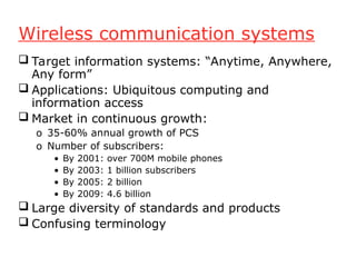 Wireless communication systems
 Target information systems: “Anytime, Anywhere,
Any form”
 Applications: Ubiquitous computing and
information access
 Market in continuous growth:
o 35-60% annual growth of PCS
o Number of subscribers:
• By 2001: over 700M mobile phones
• By 2003: 1 billion subscribers
• By 2005: 2 billion
• By 2009: 4.6 billion
 Large diversity of standards and products
 Confusing terminology
 