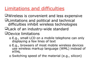 Limitations and difficulties
Wireless is convenient and less expensive
Limitations and political and technical
difficulties inhibit wireless technologies
Lack of an industry-wide standard
Device limitations
o E.g., small LCD on a mobile telephone can only
displaying a few lines of text
o E.g., browsers of most mobile wireless devices
use wireless markup language (WML) instead of
HTML
o Switching speed of the material (e.g., silicon)
 