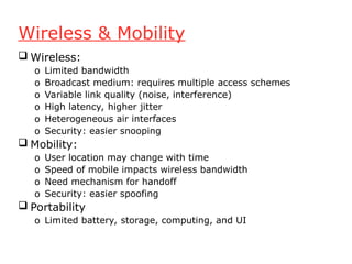Wireless & Mobility
 Wireless:
o Limited bandwidth
o Broadcast medium: requires multiple access schemes
o Variable link quality (noise, interference)
o High latency, higher jitter
o Heterogeneous air interfaces
o Security: easier snooping
 Mobility:
o User location may change with time
o Speed of mobile impacts wireless bandwidth
o Need mechanism for handoff
o Security: easier spoofing
 Portability
o Limited battery, storage, computing, and UI
 