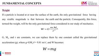 Weight
If a particle is located at or near the surface of the earth, the only gravitational force having
any sizable magnitude is that between the earth and the particle. Consequently, this force,
termed the weight, will be the only gravitational force considered in our study of mechanics.
G, Me, and r are constants, we can replace them by one constant called the gravitational
acceleration (g), where g=GMe/r2
= 9.81 m/s2
, and W becomes:
FUNDAMENTAL CONCEPTS
𝑊 =𝐺
𝑚 𝑀𝑒
𝑟
2
𝑊 =𝑚𝑔
 