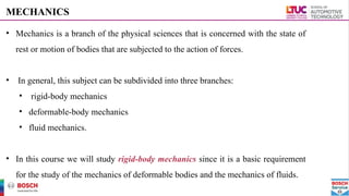 MECHANICS
• Mechanics is a branch of the physical sciences that is concerned with the state of
rest or motion of bodies that are subjected to the action of forces.
• In general, this subject can be subdivided into three branches:
• rigid-body mechanics
• deformable-body mechanics
• fluid mechanics.
• In this course we will study rigid-body mechanics since it is a basic requirement
for the study of the mechanics of deformable bodies and the mechanics of fluids.
 