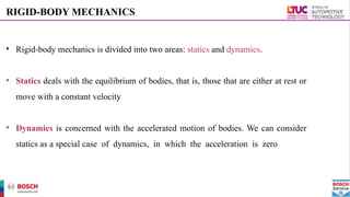 RIGID-BODY MECHANICS
• Rigid-body mechanics is divided into two areas: statics and dynamics.
• Statics deals with the equilibrium of bodies, that is, those that are either at rest or
move with a constant velocity
• Dynamics is concerned with the accelerated motion of bodies. We can consider
statics as a special case of dynamics, in which the acceleration is zero
 