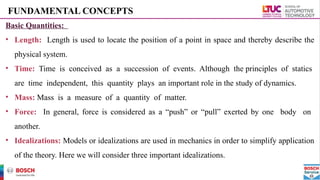 FUNDAMENTAL CONCEPTS
Basic Quantities:
• Length: Length is used to locate the position of a point in space and thereby describe the
physical system.
• Time: Time is conceived as a succession of events. Although the principles of statics
are time independent, this quantity plays an important role in the study of dynamics.
• Mass: Mass is a measure of a quantity of matter.
• Force: In general, force is considered as a “push” or “pull” exerted by one body on
another.
• Idealizations: Models or idealizations are used in mechanics in order to simplify application
of the theory. Here we will consider three important idealizations.
 