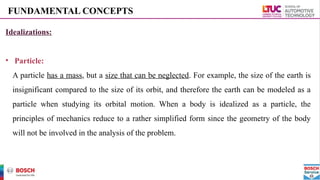FUNDAMENTAL CONCEPTS
Idealizations:
• Particle:
A particle has a mass, but a size that can be neglected. For example, the size of the earth is
insignificant compared to the size of its orbit, and therefore the earth can be modeled as a
particle when studying its orbital motion. When a body is idealized as a particle, the
principles of mechanics reduce to a rather simplified form since the geometry of the body
will not be involved in the analysis of the problem.
 