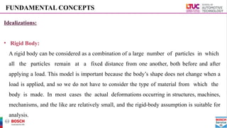 FUNDAMENTAL CONCEPTS
Idealizations:
• Rigid Body:
A rigid body can be considered as a combination of a large number of particles in which
all the particles remain at a fixed distance from one another, both before and after
applying a load. This model is important because the body’s shape does not change when a
load is applied, and so we do not have to consider the type of material from which the
body is made. In most cases the actual deformations occurring in structures, machines,
mechanisms, and the like are relatively small, and the rigid-body assumption is suitable for
analysis.
 