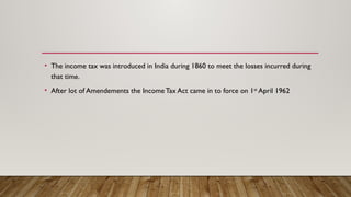 • The income tax was introduced in India during 1860 to meet the losses incurred during
that time.
• After lot of Amendements the IncomeTax Act came in to force on 1st
April 1962
 