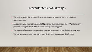 ASSESSMENTYEAR SEC.2(9)
• TheYear, in which the income of the previous year is assessed to tax is known as
assessment year.
• Assessment year means the period of 12 months commencing on the 1st
April of every
year and ending on March 31of the immediately following year.
• The income of the previous year of an assessee is assessed to tax during the next year.
• The current Assessment year Starts from 01.04.2025 and ends on 31.03.2026
 
