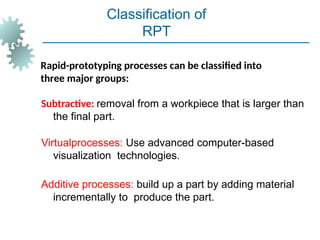 Rapid-prototyping processes can be classified into
three major groups:
Subtractive: removal from a workpiece that is larger than
the final part.
Virtualprocesses: Use advanced computer-based
visualization technologies.
Additive processes: build up a part by adding material
incrementally to produce the part.
Classification of
RPT
 