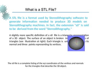 What is a STL File?
A STL file is a format used by Stereolithography software to
generate information needed to produce 3D models on
Stereolithography machines. In fact, the extension "stl" is said
to be derived from the word "Stereolithography."
A slightly more specific definition of a stl file is a triangular representation
of a 3D object. The surface of an object is broken into a logical series of
triangles (see illustration at right). Each triangle is uniquely defined by its
normal and three points representing its vertices.
The stl file is a complete listing of the xyz coordinates of the vertices and normals
for the triangles that describe the 3D object.
 