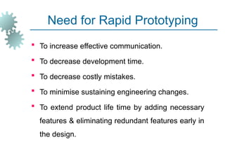 Need for Rapid Prototyping
 To increase effective communication.
 To decrease development time.
 To decrease costly mistakes.
 To minimise sustaining engineering changes.
 To extend product life time by adding necessary
features & eliminating redundant features early in
the design.
 