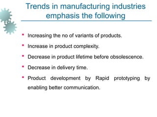 Trends in manufacturing industries
emphasis the following
 Increasing the no of variants of products.
 Increase in product complexity.
 Decrease in product lifetime before obsolescence.
 Decrease in delivery time.
 Product development by Rapid prototyping by
enabling better communication.
 
