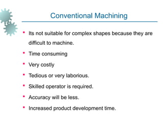 Conventional Machining
 Its not suitable for complex shapes because they are
difficult to machine.
 Time consuming
 Very costly
 Tedious or very laborious.
 Skilled operator is required.
 Accuracy will be less.
 Increased product development time.
 
