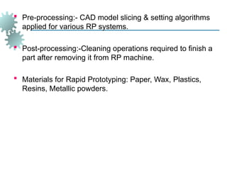 Pre-processing:- CAD model slicing & setting algorithms
applied for various RP systems.
 Post-processing:-Cleaning operations required to finish a
part after removing it from RP machine.
 Materials for Rapid Prototyping: Paper, Wax, Plastics,
Resins, Metallic powders.
 