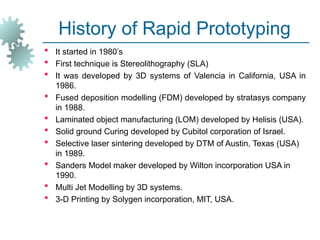 History of Rapid Prototyping
 It started in 1980’s
 First technique is Stereolithography (SLA)
 It was developed by 3D systems of Valencia in California, USA in
1986.
 Fused deposition modelling (FDM) developed by stratasys company
in 1988.
 Laminated object manufacturing (LOM) developed by Helisis (USA).
 Solid ground Curing developed by Cubitol corporation of Israel.
 Selective laser sintering developed by DTM of Austin, Texas (USA)
in 1989.
 Sanders Model maker developed by Wilton incorporation USA in
1990.
 Multi Jet Modelling by 3D systems.
 3-D Printing by Solygen incorporation, MIT, USA.
 