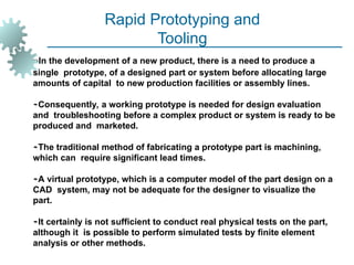 Rapid Prototyping and
Tooling
In the development of a new product, there is a need to produce a
single prototype, of a designed part or system before allocating large
amounts of capital to new production facilities or assembly lines.
Consequently, a working prototype is needed for design evaluation
and troubleshooting before a complex product or system is ready to be
produced and marketed.
The traditional method of fabricating a prototype part is machining,
which can require significant lead times.
A virtual prototype, which is a computer model of the part design on a
CAD system, may not be adequate for the designer to visualize the
part.
It certainly is not sufficient to conduct real physical tests on the part,
although it is possible to perform simulated tests by finite element
analysis or other methods.
 