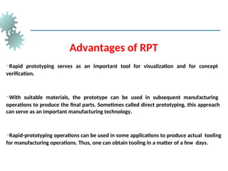 Advantages of RPT
Rapid prototyping serves as an important tool for visualization and for concept
verification.
With suitable materials, the prototype can be used in subsequent manufacturing
operations to produce the final parts. Sometimes called direct prototyping, this approach
can serve as an important manufacturing technology.
Rapid-prototyping operations can be used in some applications to produce actual tooling
for manufacturing operations. Thus, one can obtain tooling in a matter of a few days.
 