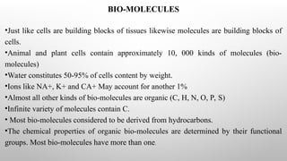 BIO-MOLECULES
•Just like cells are building blocks of tissues likewise molecules are building blocks of
cells.
•Animal and plant cells contain approximately 10, 000 kinds of molecules (bio-
molecules)
•Water constitutes 50-95% of cells content by weight.
•Ions like NA+, K+ and CA+ May account for another 1%
•Almost all other kinds of bio-molecules are organic (C, H, N, O, P, S)
•Infinite variety of molecules contain C.
• Most bio-molecules considered to be derived from hydrocarbons.
•The chemical properties of organic bio-molecules are determined by their functional
groups. Most bio-molecules have more than one.
 